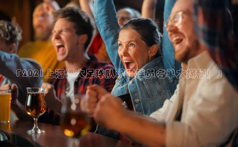 凯发K8天生赢家一触即发百度学术「2021上海恒大足球队现役球员名单大揭秘！」