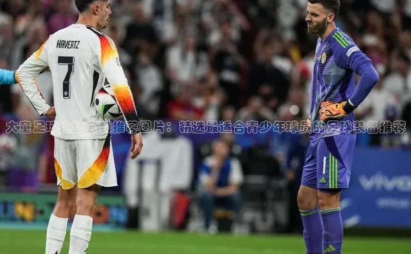 凯发K8国际官网入口百度识图大童足球运动套装推荐图片：精选最适合青少年球员的足球装备推荐