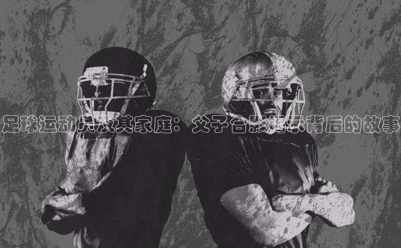 k8凯发·天生赢家百度营销中心足球运动员及其家庭：父子合影揭示背后的故事