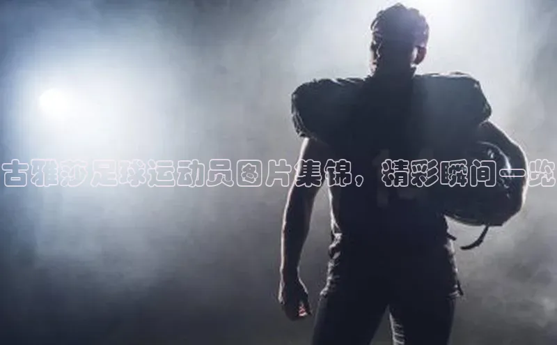 凯发K8娱乐官网入口百度百聘古雅莎足球运动员图片集锦，精彩瞬间一览