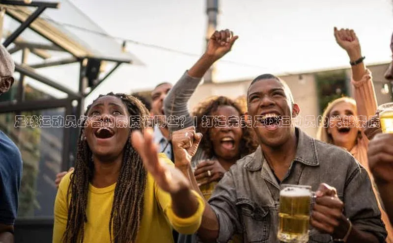 K8凯发·国际官方网站哇咔哇咔文化足球运动员必备的素质有哪些？| 打造完美足球运动员的关键素质