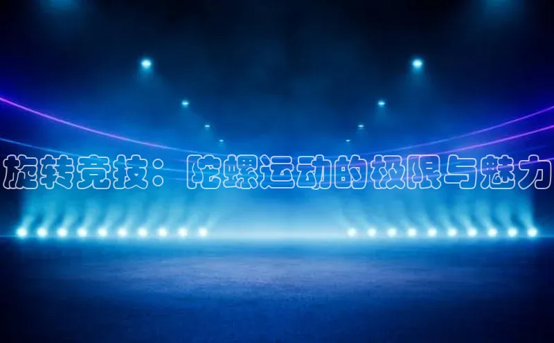 K8凯发官网百度教育旋转竞技：陀螺运动的极限与魅力