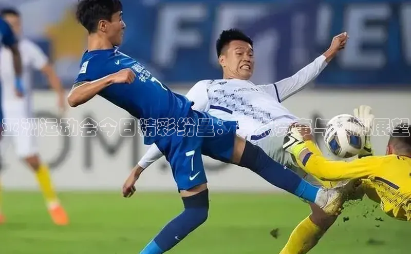 亚洲运动会今日精彩纷呈：亮点赛事与预测展望